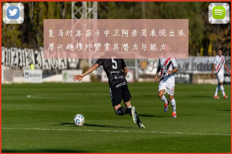 皇马对本菲卡中卫阿劳若表现出浓厚兴趣穆帅赞赏其潜力与能力