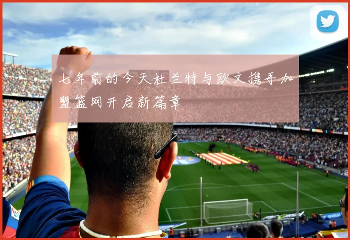 七年前的今天杜兰特与欧文携手加盟篮网开启新篇章
