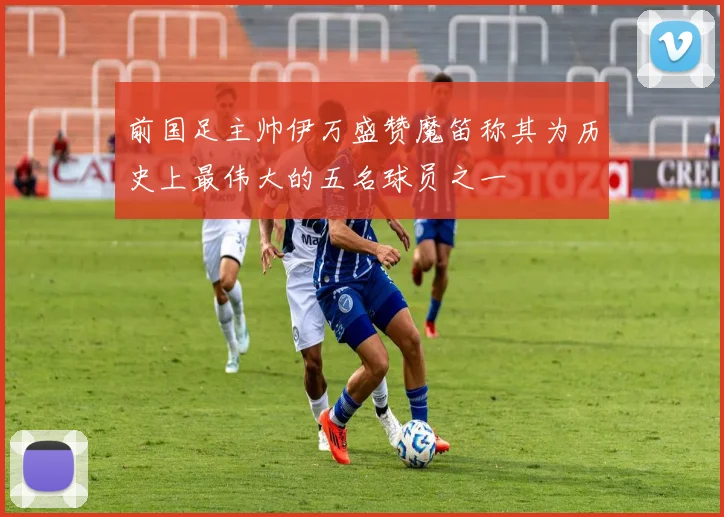 前国足主帅伊万盛赞魔笛称其为历史上最伟大的五名球员之一