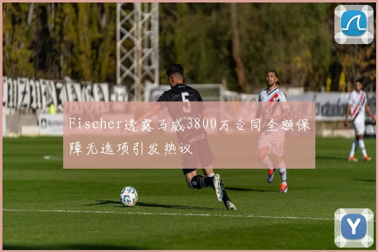 Fischer透露马威3800万合同全额保障无选项引发热议