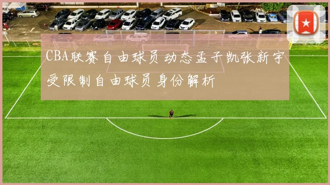 CBA联赛自由球员动态孟子凯张新宇受限制自由球员身份解析