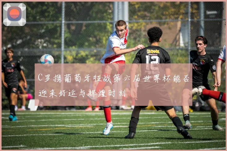 C罗携葡萄牙征战第六届世界杯能否迎来好运与辉煌时刻