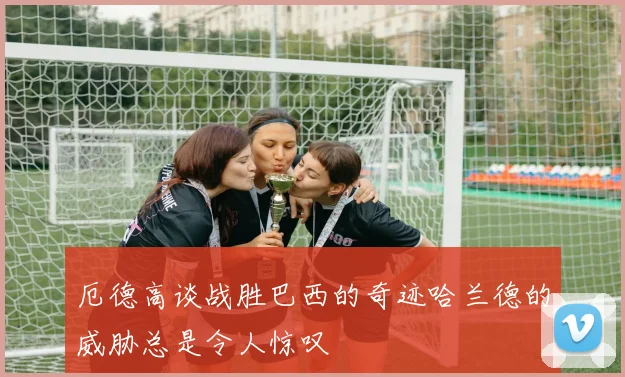 厄德高谈战胜巴西的奇迹哈兰德的威胁总是令人惊叹