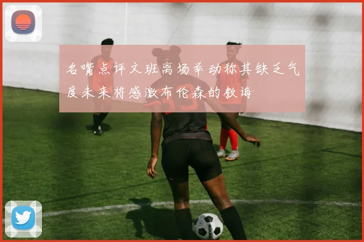 名嘴点评文班离场举动称其缺乏气度未来将感激布伦森的教诲