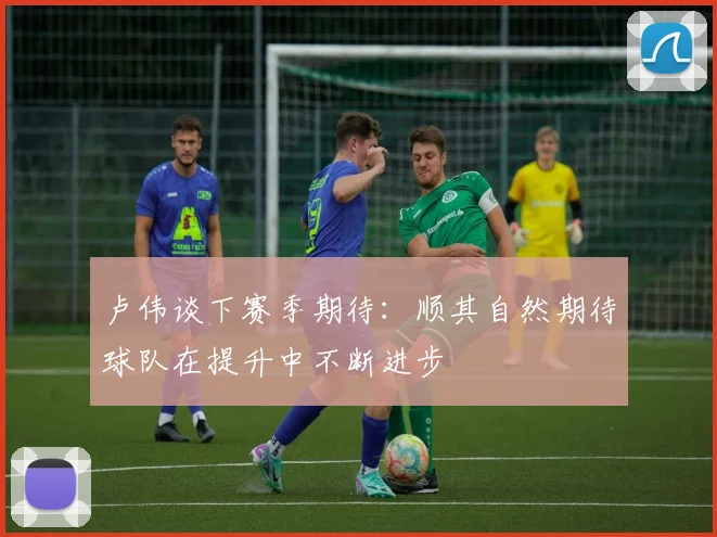卢伟谈下赛季期待：顺其自然期待球队在提升中不断进步