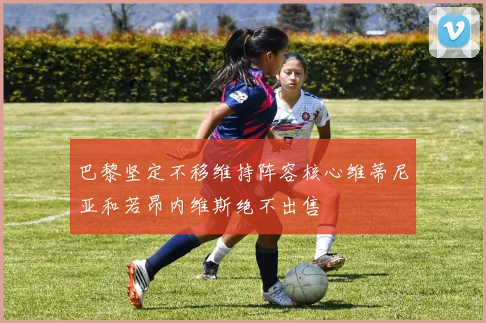 巴黎坚定不移维持阵容核心维蒂尼亚和若昂内维斯绝不出售