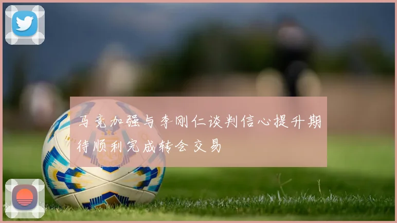 马竞加强与李刚仁谈判信心提升期待顺利完成转会交易