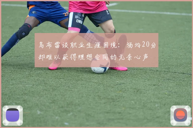 乌布雷谈职业生涯困境：场均20分却难以获得理想合同的无奈心声