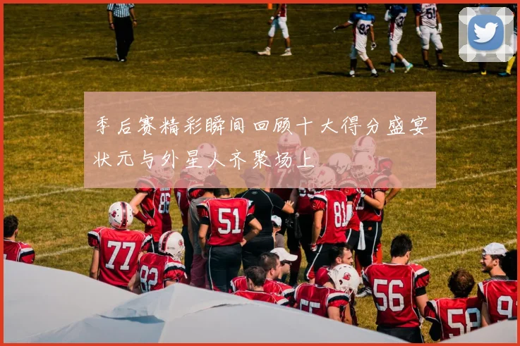 季后赛精彩瞬间回顾十大得分盛宴状元与外星人齐聚场上
