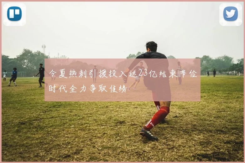 今夏热刺引援投入达23亿结束节俭时代全力争取佳绩