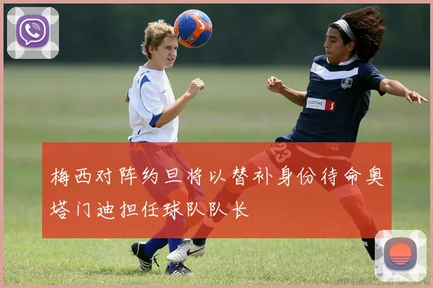 梅西对阵约旦将以替补身份待命奥塔门迪担任球队队长