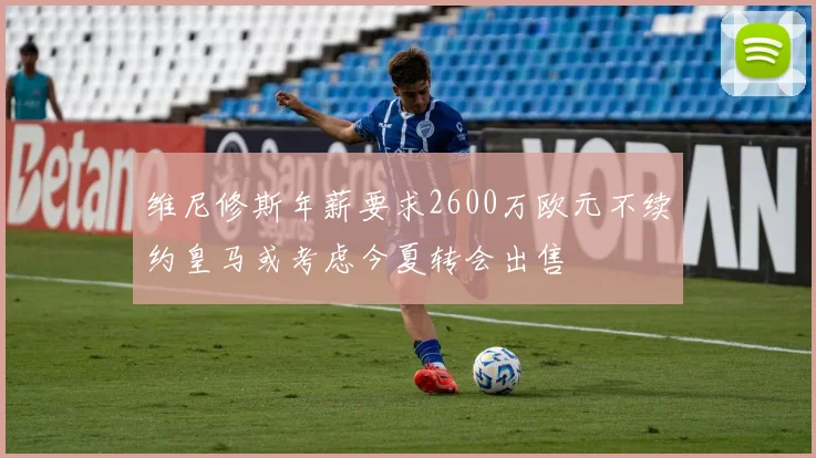 维尼修斯年薪要求2600万欧元不续约皇马或考虑今夏转会出售