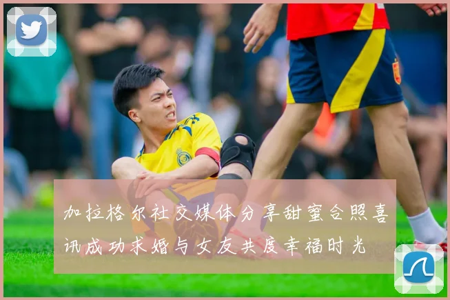 加拉格尔社交媒体分享甜蜜合照喜讯成功求婚与女友共度幸福时光