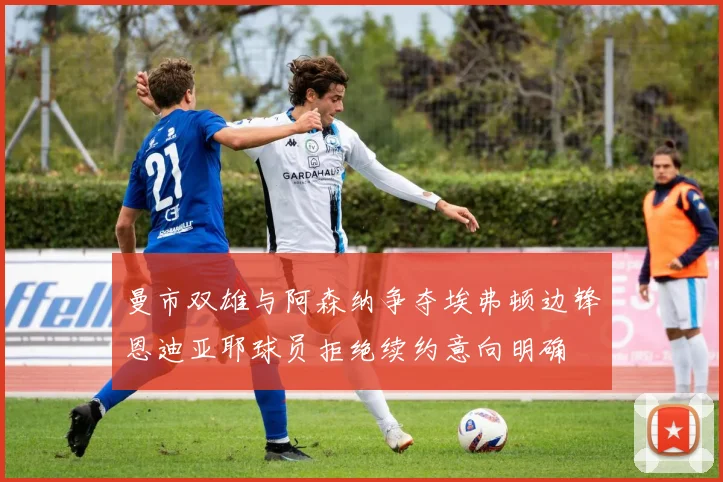 曼市双雄与阿森纳争夺埃弗顿边锋恩迪亚耶球员拒绝续约意向明确