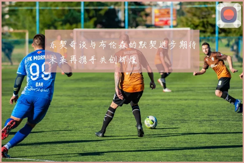 东契奇谈与布伦森的默契进步期待未来再携手共创辉煌