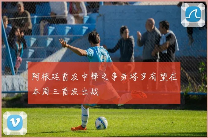 阿根廷首发中锋之争劳塔罗有望在本周三首发出战