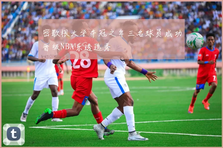 密歇根大学夺冠之年三名球员成功晋级NBA乐透选秀