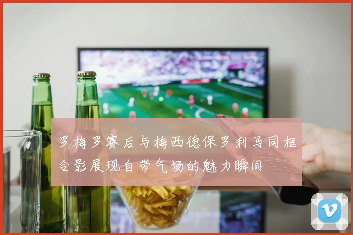 罗梅罗赛后与梅西德保罗利马同框合影展现自带气场的魅力瞬间